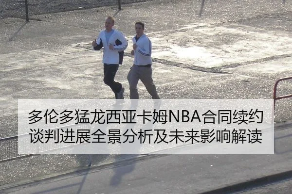 多伦多猛龙西亚卡姆NBA合同续约谈判进展全景分析及未来影响解读